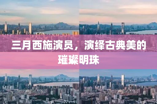 三月西施演员，演绎古典美的璀璨明珠