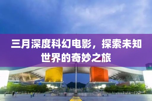 三月深度科幻电影，探索未知世界的奇妙之旅