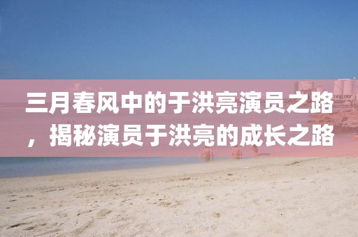 三月春风中的于洪亮演员之路，揭秘演员于洪亮的成长之路