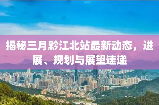揭秘三月黔江北站最新动态，进展、规划与展望速递