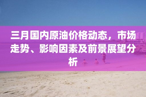 三月国内原油价格动态，市场走势、影响因素及前景展望分析