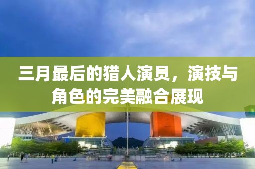 三月最后的猎人演员，演技与角色的完美融合展现