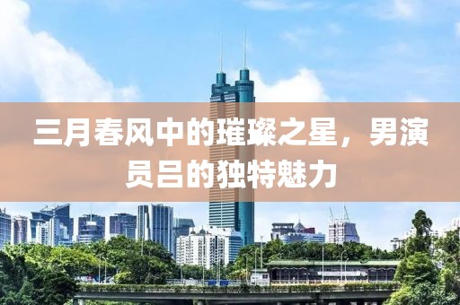 三月春风中的璀璨之星，男演员吕的独特魅力