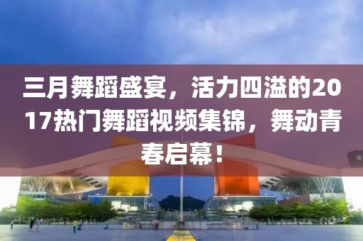 三月舞蹈盛宴，活力四溢的2017热门舞蹈视频集锦，舞动青春启幕！