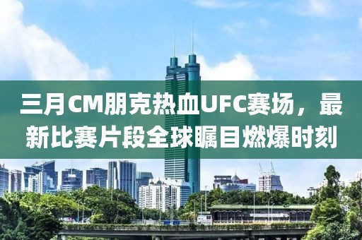 三月CM朋克热血UFC赛场，最新比赛片段全球瞩目燃爆时刻