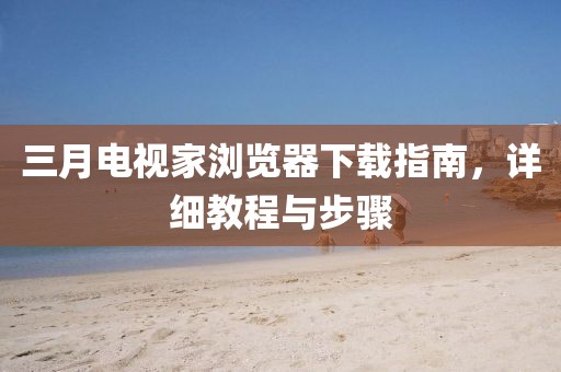 三月电视家浏览器下载指南，详细教程与步骤