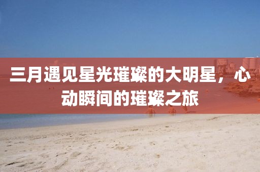 三月遇见星光璀璨的大明星，心动瞬间的璀璨之旅