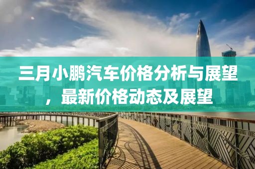 三月小鹏汽车价格分析与展望，最新价格动态及展望