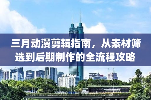 三月动漫剪辑指南，从素材筛选到后期制作的全流程攻略