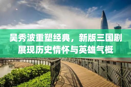 吴秀波重塑经典，新版三国剧展现历史情怀与英雄气概