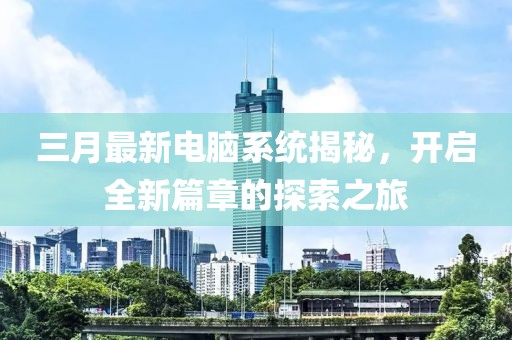 三月最新电脑系统揭秘，开启全新篇章的探索之旅
