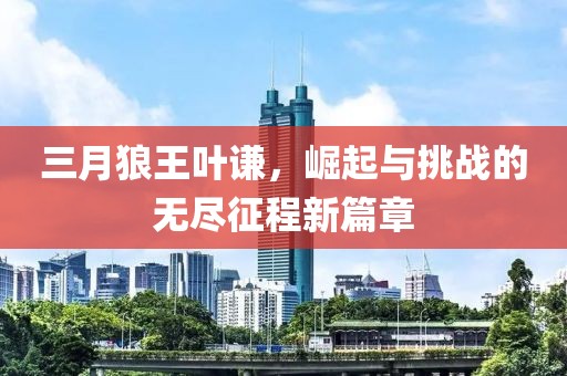 三月狼王叶谦，崛起与挑战的无尽征程新篇章