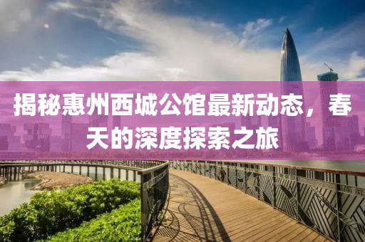 揭秘惠州西城公馆最新动态，春天的深度探索之旅