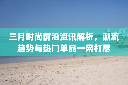 三月时尚前沿资讯解析，潮流趋势与热门单品一网打尽