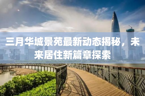 三月华城景苑最新动态揭秘，未来居住新篇章探索