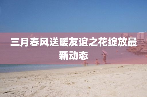 三月春风送暖友谊之花绽放最新动态