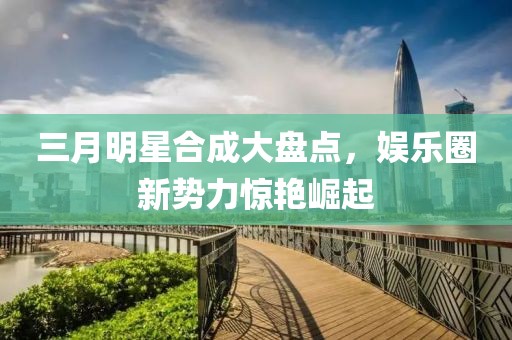 三月明星合成大盘点，娱乐圈新势力惊艳崛起