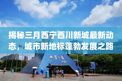 揭秘三月西宁西川新城最新动态，城市新地标蓬勃发展之路