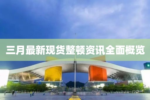 三月最新现货整顿资讯全面概览