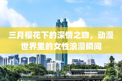 三月樱花下的深情之吻，动漫世界里的女性浪漫瞬间