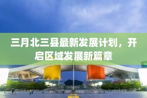 三月北三县最新发展计划，开启区域发展新篇章