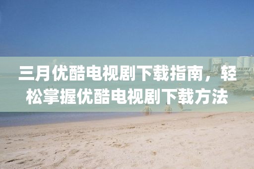 三月优酷电视剧下载指南，轻松掌握优酷电视剧下载方法