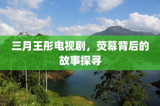 三月王彤电视剧，荧幕背后的故事探寻