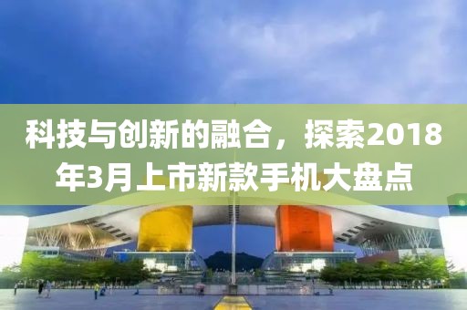 科技与创新的融合，探索2018年3月上市新款手机大盘点