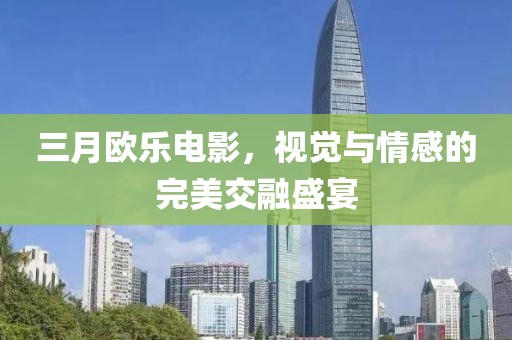三月欧乐电影，视觉与情感的完美交融盛宴