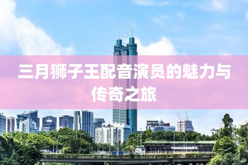 三月狮子王配音演员的魅力与传奇之旅