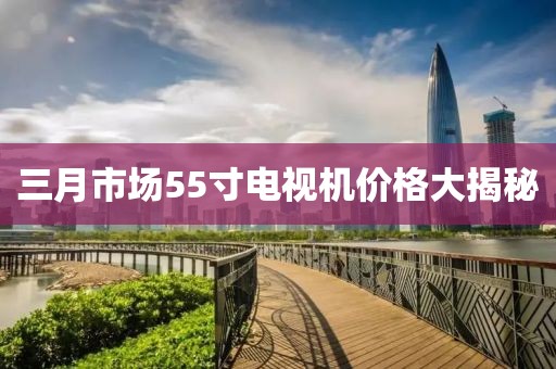 三月市场55寸电视机价格大揭秘