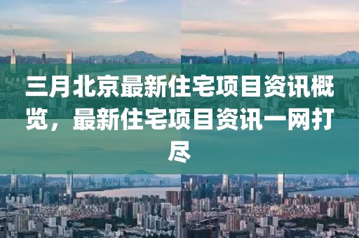 三月北京最新住宅项目资讯概览，最新住宅项目资讯一网打尽
