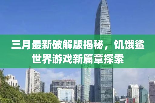 三月最新破解版揭秘，饥饿鲨世界游戏新篇章探索