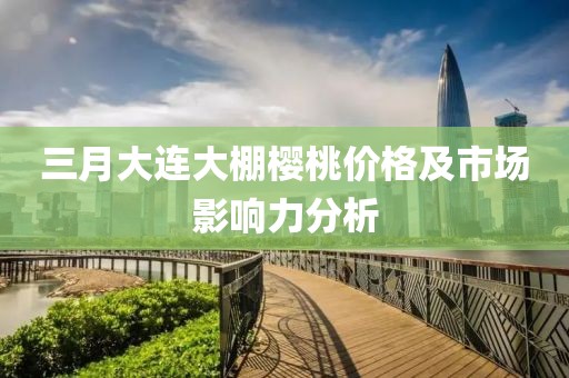 三月大连大棚樱桃价格及市场影响力分析