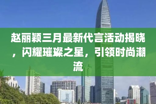 赵丽颖三月最新代言活动揭晓，闪耀璀璨之星，引领时尚潮流