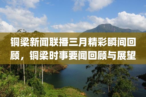 铜梁新闻联播三月精彩瞬间回顾，铜梁时事要闻回顾与展望