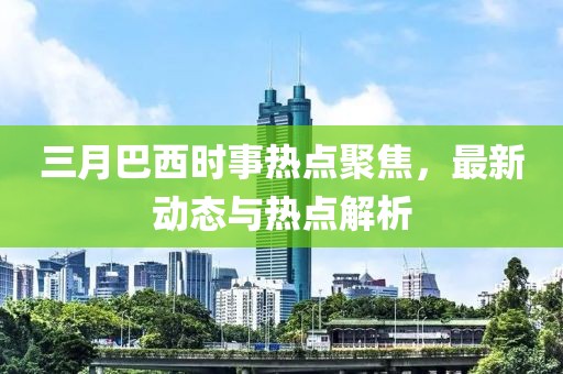 三月巴西时事热点聚焦，最新动态与热点解析