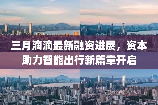 三月滴滴最新融资进展，资本助力智能出行新篇章开启