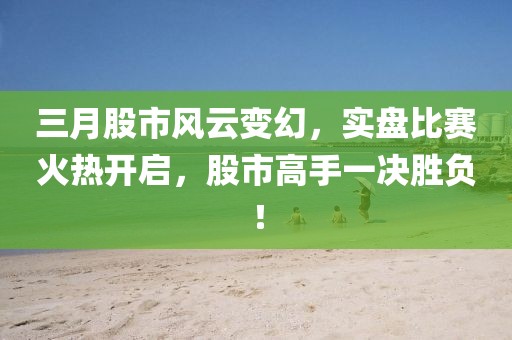 三月股市风云变幻，实盘比赛火热开启，股市高手一决胜负！