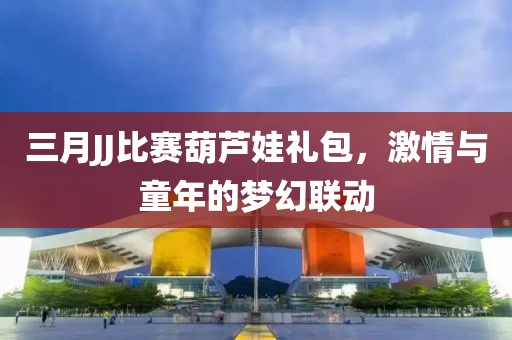 三月JJ比赛葫芦娃礼包，激情与童年的梦幻联动