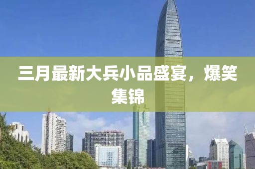 三月最新大兵小品盛宴，爆笑集锦