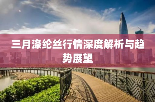 三月涤纶丝行情深度解析与趋势展望