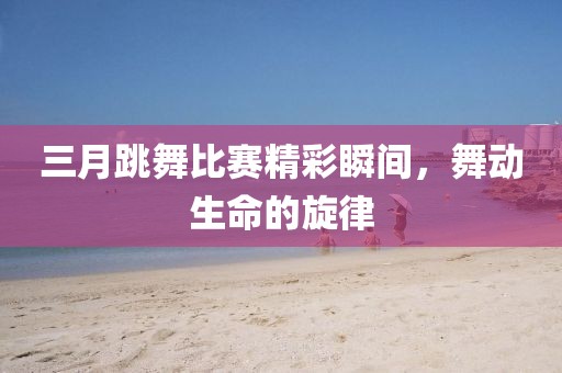 三月跳舞比赛精彩瞬间，舞动生命的旋律