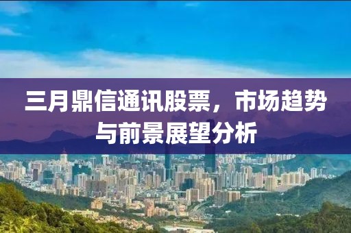 三月鼎信通讯股票，市场趋势与前景展望分析