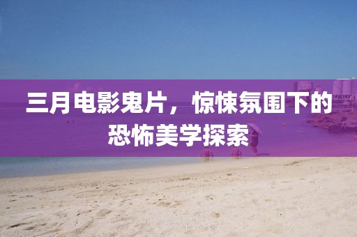 三月电影鬼片，惊悚氛围下的恐怖美学探索