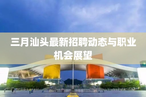 三月汕头最新招聘动态与职业机会展望