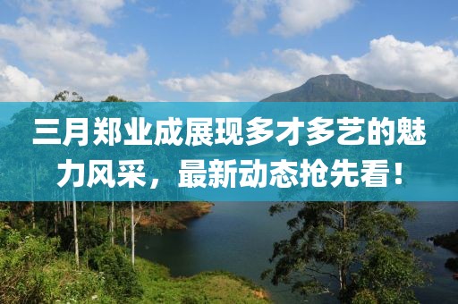 三月郑业成展现多才多艺的魅力风采，最新动态抢先看！