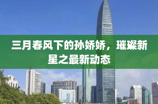 三月春风下的孙娇娇，璀璨新星之最新动态