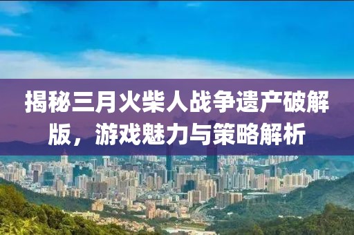 揭秘三月火柴人战争遗产破解版，游戏魅力与策略解析