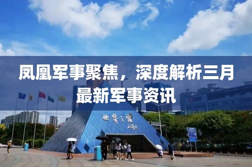 凤凰军事聚焦，深度解析三月最新军事资讯